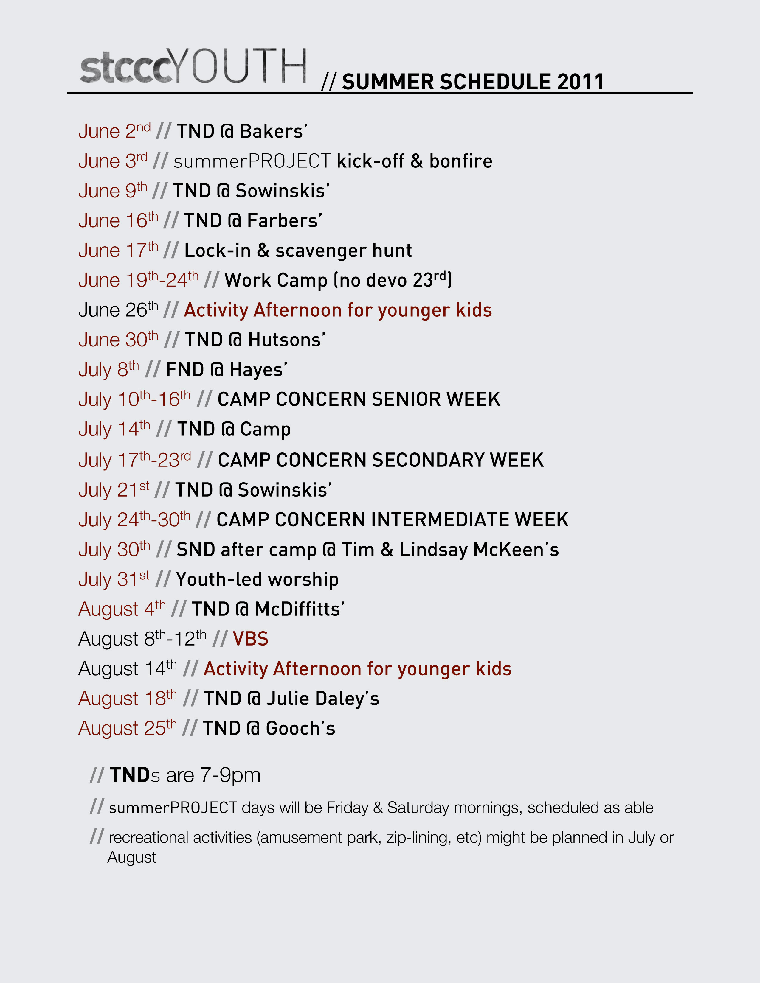 // SUMMER SCHEDULE 2011  June 2nd // TND @ Bakers’ June 3rd // summerPROJECT kick-off & bonfire June 9th // TND @ Sowinskis’ June 16th // TND @ Farbers’ June 17th // Lock-in & scavenger hunt June 19th-24th // Work Camp (no devo 23rd) June 26th // Activity Afternoon for younger kids June 30th // TND @ Hutsons’ July 8th // FND @ Hayes’ July 10th-16th // CAMP CONCERN SENIOR WEEK July 14th // TND @ Camp July 17th-23rd // CAMP CONCERN SECONDARY WEEK July 21st // TND @ Sowinskis’ July 24th-30th // CAMP CONCERN INTERMEDIATE WEEK July 30th // SND after camp @ Tim & Lindsay McKeen’s July 31st // Youth-led worship August 4th // TND @ McDiffitts’ August 8th-12th // VBS August 14th // Activity Afternoon for younger kids August 18th // TND @ Julie Daley’s August 25th // TND @ Gooch’s  // TNDs are 7-9pm // summerPROJECT days will be Friday & Saturday mornings,      scheduled as able // recreational activities (amusement park, zip-lining, etc) might be     planned in July or August